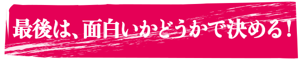 最後は、面白いかどうかで決める!