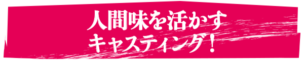 人間味を活かすキャスティング！