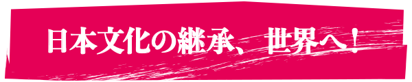 日本文化の継承、世界へ！