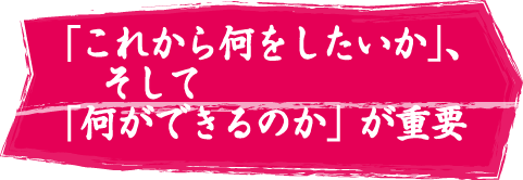 「これから何をしたいか」、そして「何ができるのか」が重要