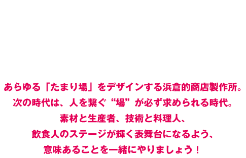 「商店=笑店」 プロデュース集団　あらゆる「たまり場」をデザインする浜倉的商店製作所。次の時代は、人を繋ぐ“場”が必ず求められる時代。素材と生産者、技術と料理人、飲食人のステージが輝く表舞台になるよう、意味あることを一緒にやりましょう！