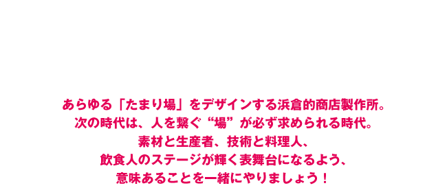 「商店=笑店」 プロデュース集団　あらゆる「たまり場」をデザインする浜倉的商店製作所。次の時代は、人を繋ぐ“場”が必ず求められる時代。素材と生産者、技術と料理人、飲食人のステージが輝く表舞台になるよう、意味あることを一緒にやりましょう！